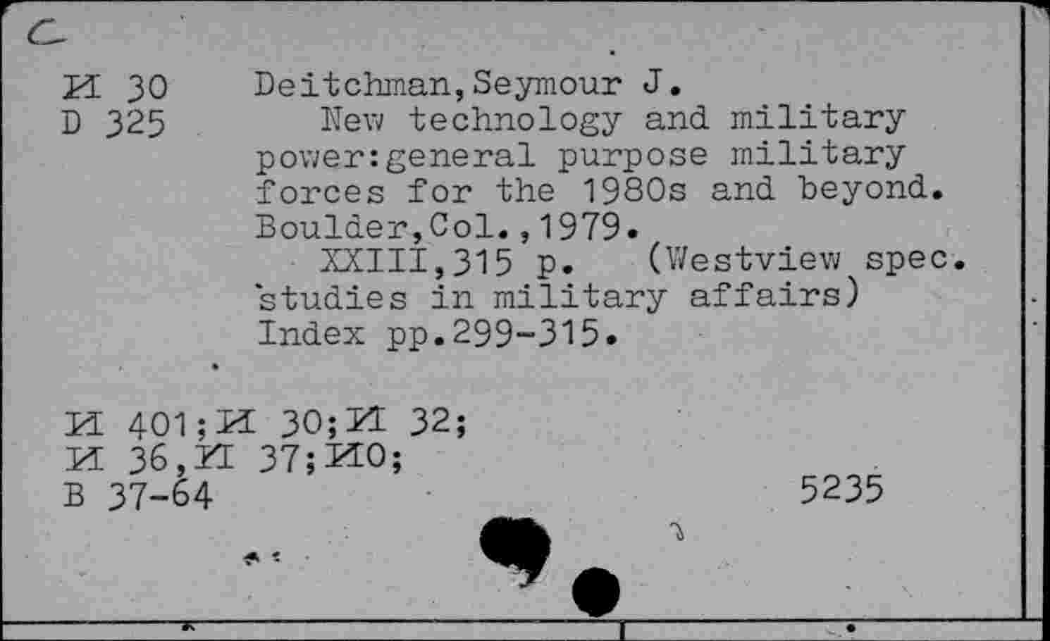 ﻿H 30 D 325	Deitchman,Seymour J. New technology and military power:general purpose military forces for the 1980s and beyond. Boulder,Col.,1979. XXIII,315 p. (Westview spec studies in military affairs) Index pp.299-315.
M 401	30; M 32;
M 36,ZE 37;KO;
B 37-64	5235